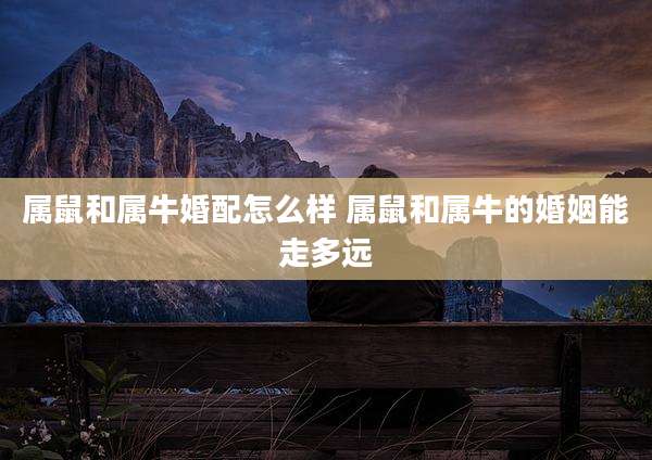 属鼠和属牛婚配怎么样 属鼠和属牛的婚姻能走多远
