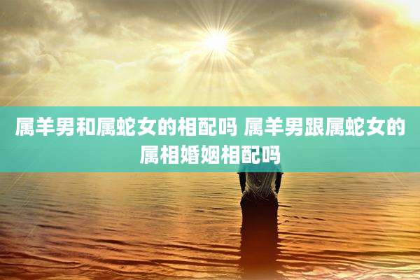 属羊男和属蛇女的相配吗 属羊男跟属蛇女的属相婚姻相配吗