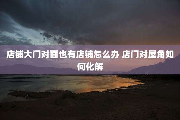 店铺大门对面也有店铺怎么办 店门对屋角如何化解