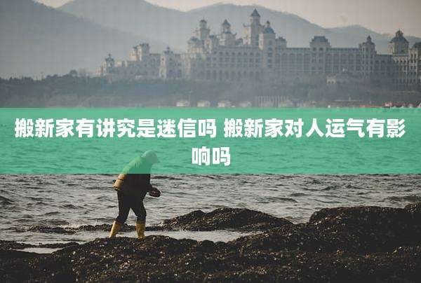 搬新家有讲究是迷信吗 搬新家对人运气有影响吗