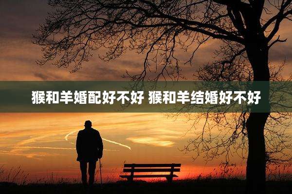 猴和羊婚配好不好 猴和羊结婚好不好
