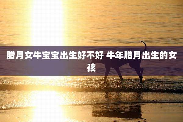 腊月女牛宝宝出生好不好 牛年腊月出生的女孩