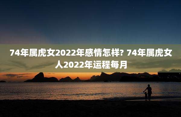 74年属虎女2022年感情怎样? 74年属虎女人2022年运程每月