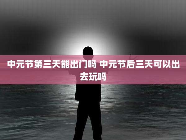 中元节第三天能出门吗 中元节后三天可以出去玩吗