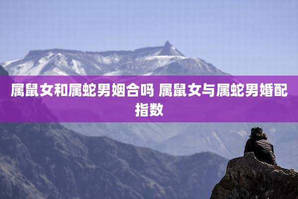 属鼠女和属蛇男姻合吗 属鼠女与属蛇男婚配指数