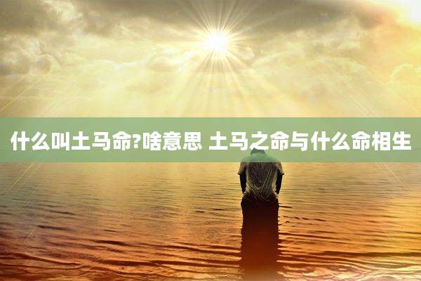 什么叫土马命?啥意思 土马之命与什么命相生