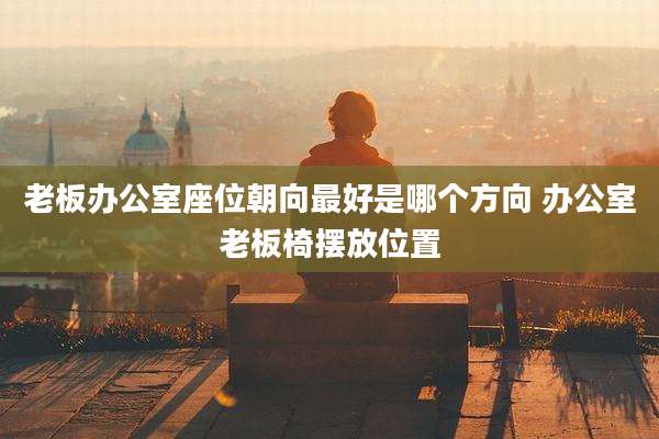 老板办公室座位朝向最好是哪个方向 办公室老板椅摆放位置