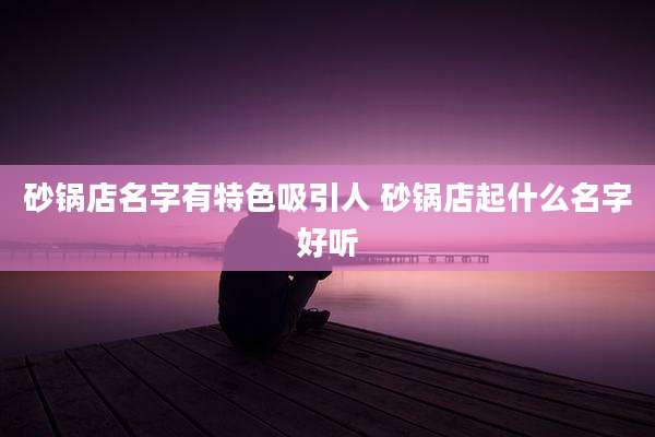 砂锅店名字有特色吸引人 砂锅店起什么名字好听