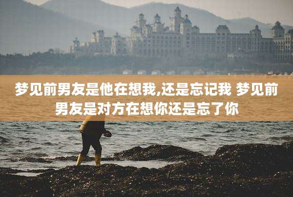 梦见前男友是他在想我,还是忘记我 梦见前男友是对方在想你还是忘了你