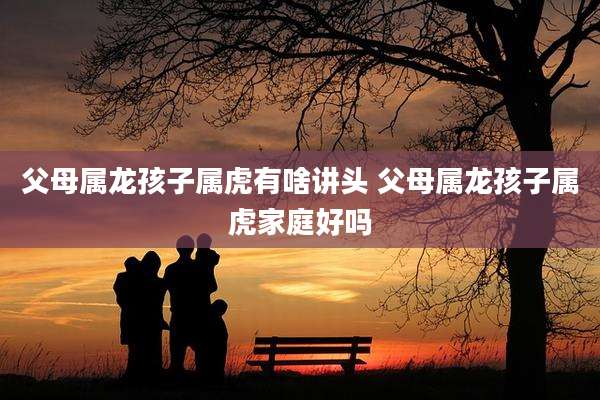 父母属龙孩子属虎有啥讲头 父母属龙孩子属虎家庭好吗