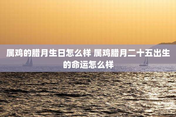 属鸡的腊月生日怎么样 属鸡腊月二十五出生的命运怎么样