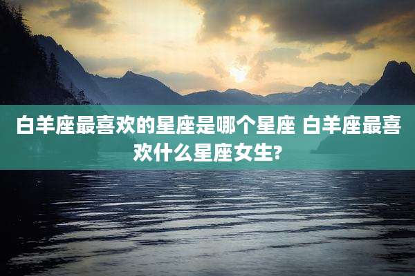 白羊座最喜欢的星座是哪个星座 白羊座最喜欢什么星座女生?