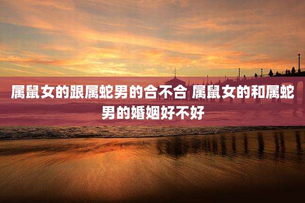 属鼠女的跟属蛇男的合不合 属鼠女的和属蛇男的婚姻好不好