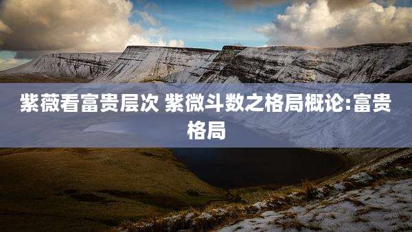 紫薇看富贵层次 紫微斗数之格局概论:富贵格局