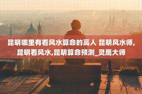 昆明哪里有看风水算命的高人 昆明风水师,昆明看风水,昆明算命预测_灵鹰大师