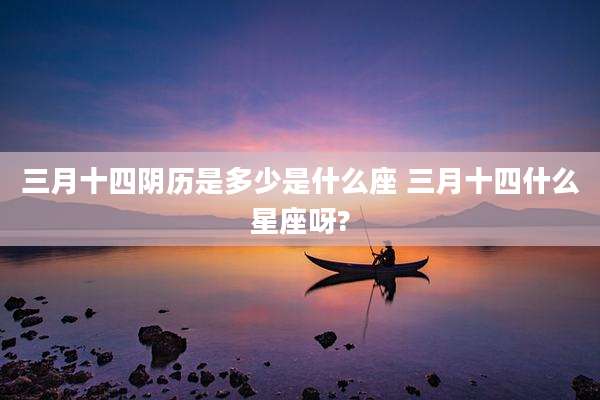三月十四阴历是多少是什么座 三月十四什么星座呀?