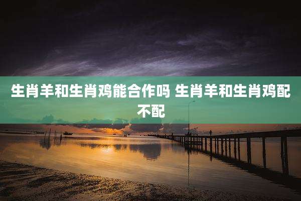 生肖羊和生肖鸡能合作吗 生肖羊和生肖鸡配不配