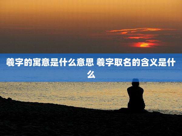 羲字的寓意是什么意思 羲字取名的含义是什么