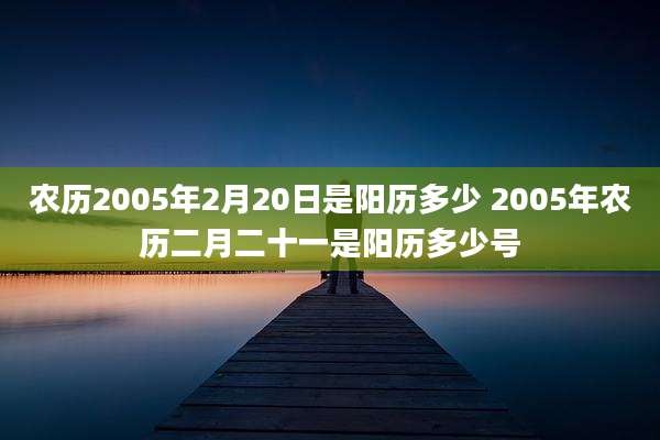 农历2005年2月20日是阳历多少 2005年农历二月二十一是阳历多少号