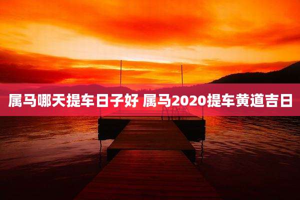 属马哪天提车日子好 属马2020提车黄道吉日