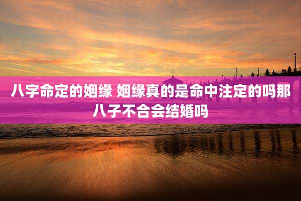 八字命定的姻缘 姻缘真的是命中注定的吗那八子不合会结婚吗