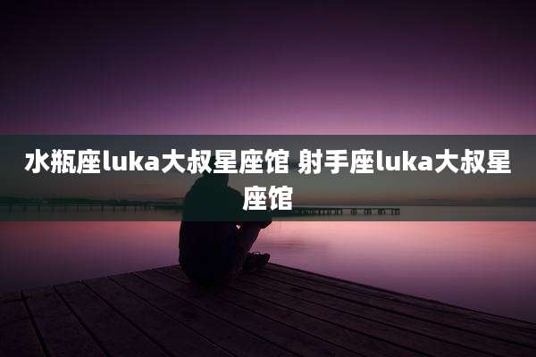 水瓶座luka大叔星座馆 射手座luka大叔星座馆