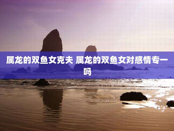 属龙的双鱼女克夫 属龙的双鱼女对感情专一吗