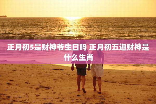正月初5是财神爷生日吗 正月初五迎财神是什么生肖