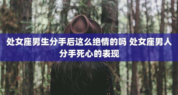 处女座男生分手后这么绝情的吗 处女座男人分手死心的表现