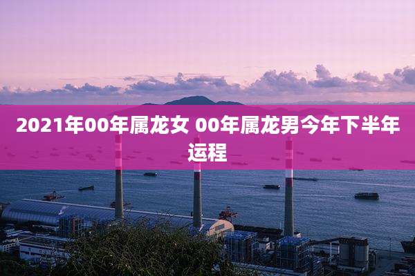 2021年00年属龙女 00年属龙男今年下半年运程