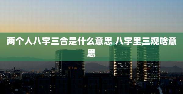 两个人八字三合是什么意思 八字里三观啥意思