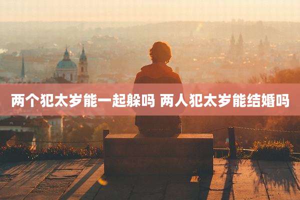 两个犯太岁能一起躲吗 两人犯太岁能结婚吗