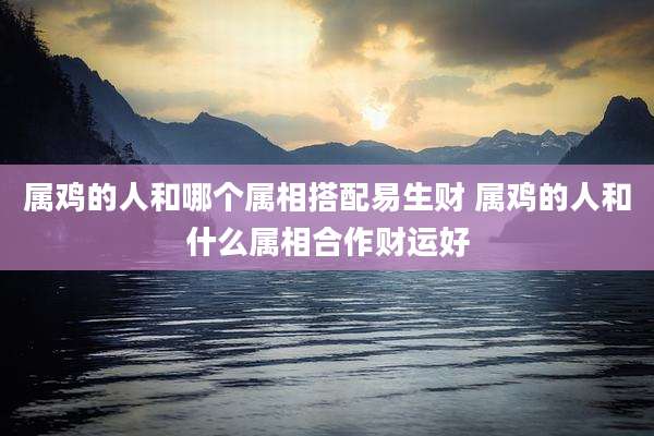 属鸡的人和哪个属相搭配易生财 属鸡的人和什么属相合作财运好