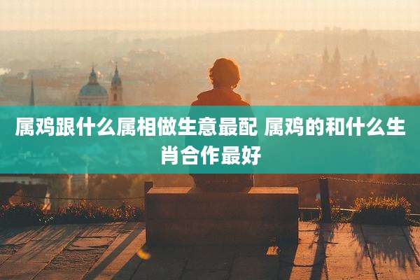 属鸡跟什么属相做生意最配 属鸡的和什么生肖合作最好