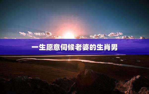一生愿意伺候老婆的生肖男