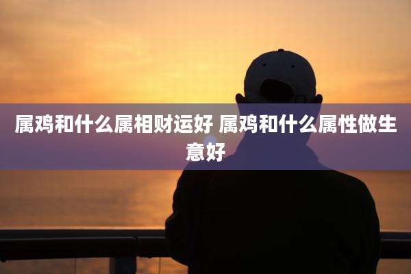 属鸡和什么属相财运好 属鸡和什么属性做生意好