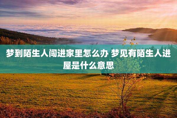 梦到陌生人闯进家里怎么办 梦见有陌生人进屋是什么意思
