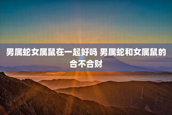 男属蛇女属鼠在一起好吗 男属蛇和女属鼠的合不合财