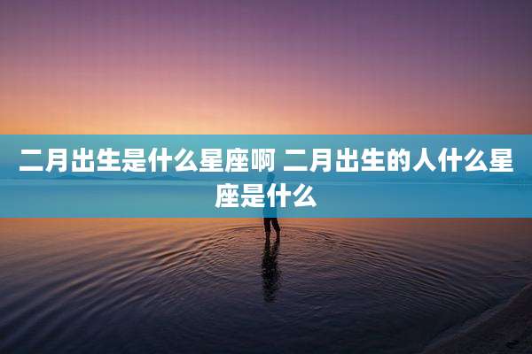 二月出生是什么星座啊 二月出生的人什么星座是什么