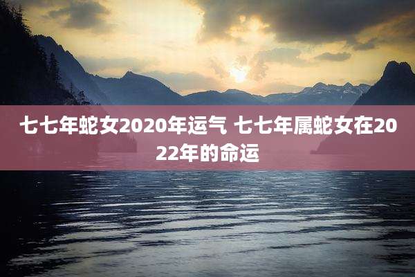 七七年蛇女2020年运气 七七年属蛇女在2022年的命运