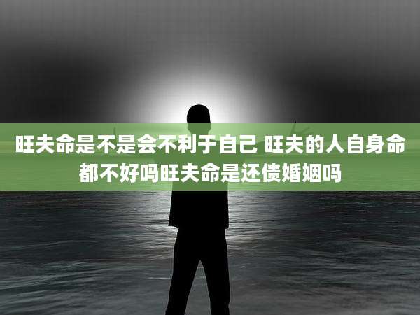 旺夫命是不是会不利于自己 旺夫的人自身命都不好吗旺夫命是还债婚姻吗
