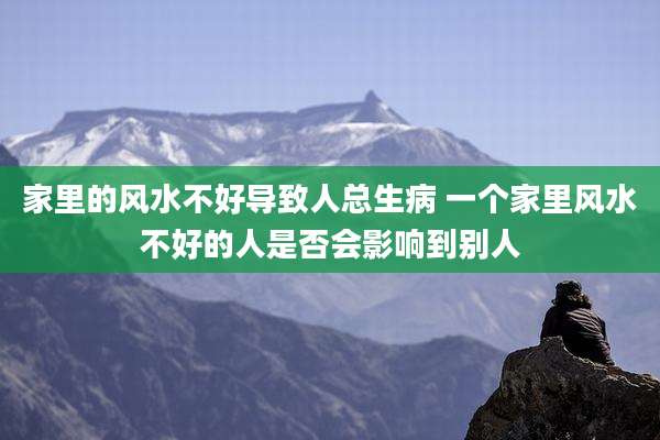 家里的风水不好导致人总生病 一个家里风水不好的人是否会影响到别人