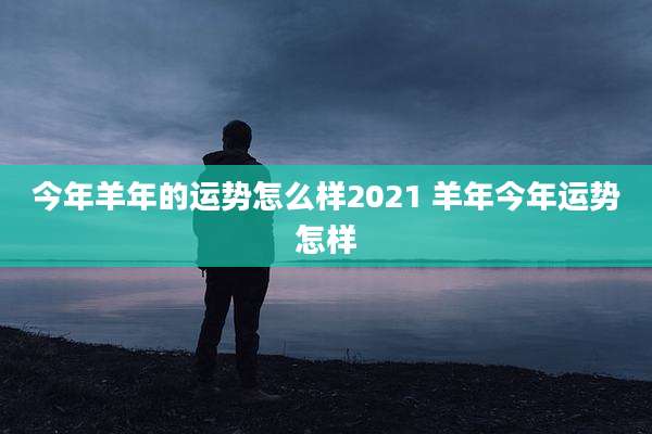 今年羊年的运势怎么样2021 羊年今年运势怎样