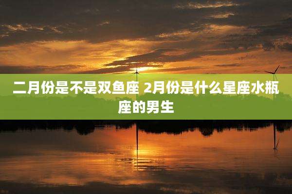 二月份是不是双鱼座 2月份是什么星座水瓶座的男生