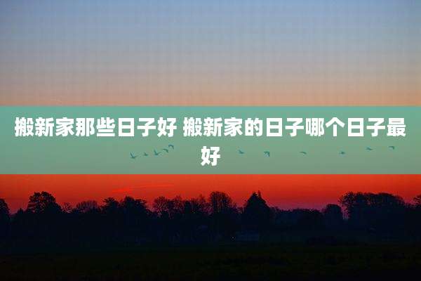 搬新家那些日子好 搬新家的日子哪个日子最好