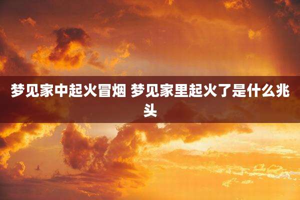 梦见家中起火冒烟 梦见家里起火了是什么兆头