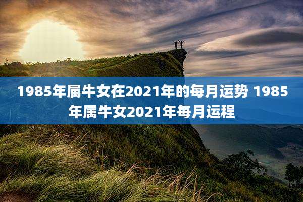 1985年属牛女在2021年的每月运势 1985年属牛女2021年每月运程
