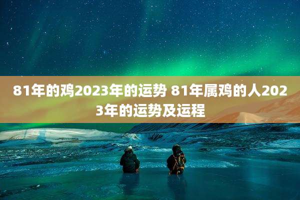 81年的鸡2023年的运势 81年属鸡的人2023年的运势及运程