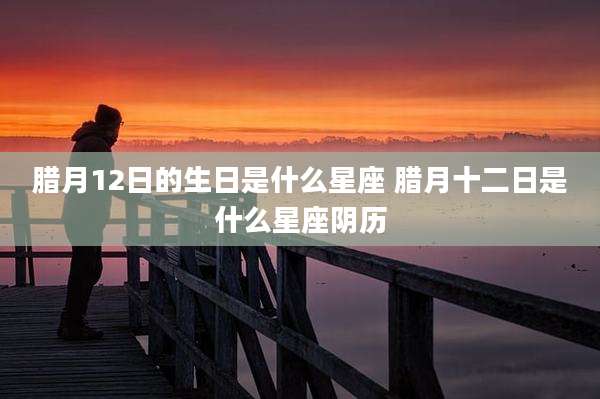腊月12日的生日是什么星座 腊月十二日是什么星座阴历