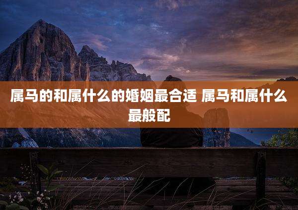 属马的和属什么的婚姻最合适 属马和属什么最般配